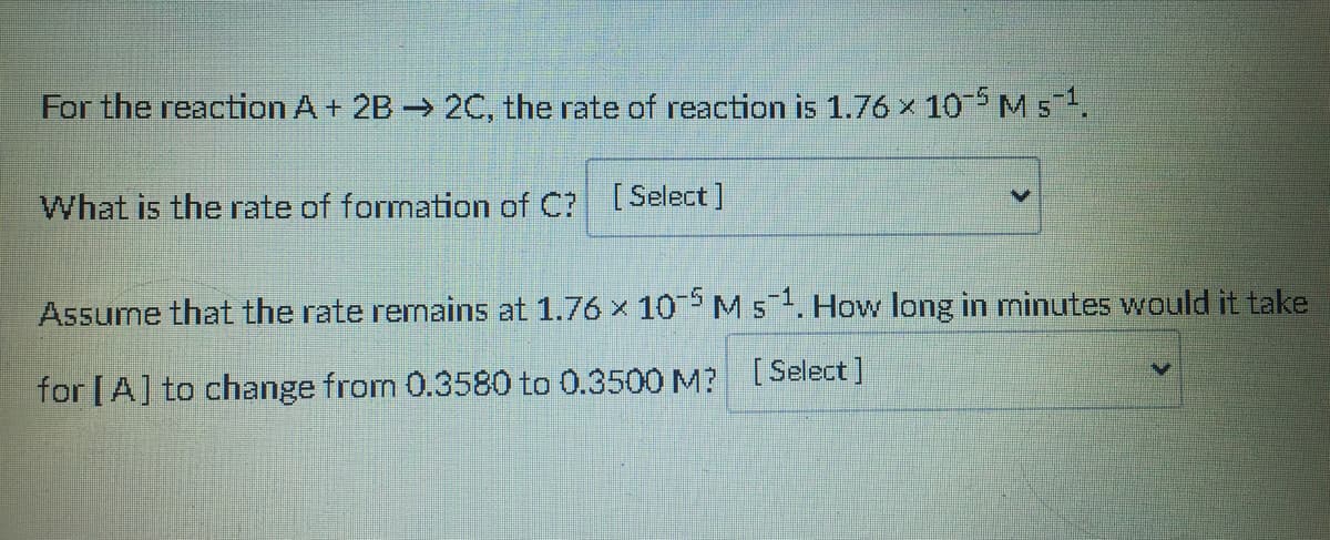 For the reaction A + 2B → 2C, the rate of reaction is 1.76 × 10 M s.
What is the rate of formation of C? [Select]
Assume that the rate remains at 1.76 x 10M51. How long in minutes would it take
for [A] to change from 0.3580 to 0.3500 M? [Select]
