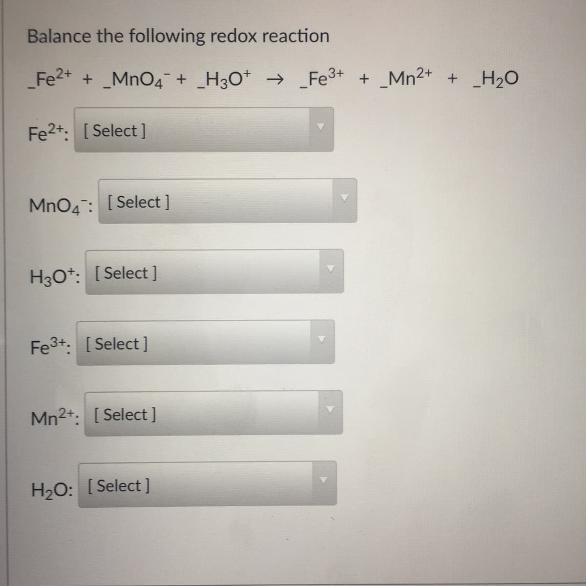 Balance the following redox reaction
Fe2+ + _MnO4 + _H3O* → _Fe3+ + _Mn2+ + _H2O
Fe2+: [Select ]
MnO4: [Select ]
H30*: [Select]
Fe3+: [Select ]
Mn2+: [Select]
H2O: [Select ]
