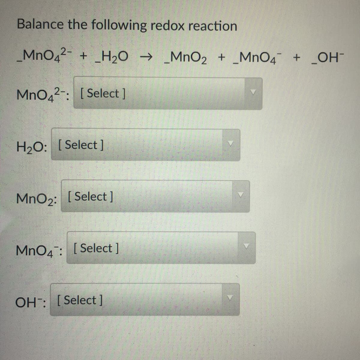 Balance the following redox reaction
_MnO42- + _H20 → _MnO2 + _MnO4 +
_OH-
MnO42-: [ Select ]
H2O: [Select ]
MnO2: [Select]
MnO4: [Select ]
OH: [Select]
