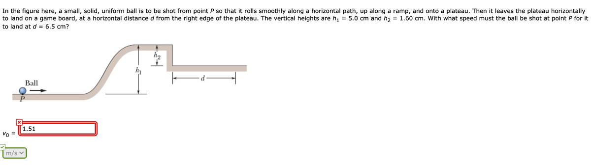 In the figure here, a small, solid, uniform ball is to be shot from point P so that it rolls smoothly along a horizontal path, up along a ramp, and onto a plateau. Then it leaves the plateau horizontally
to land on a game board, at a horizontal distance d from the right edge of the plateau. The vertical heights are h,
5.0 cm and h,
= 1.60 cm. With what speed must the ball be shot at point P for it
to land at d = 6.5 cm?
Ball
1.51
Vo
m/s v
