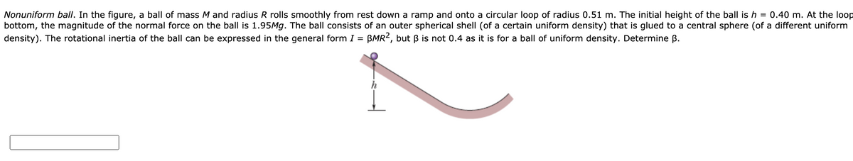 Nonuniform ball. In the figure, a ball of mass M and radius R rolls smoothly from rest down a ramp and onto a circular loop of radius 0.51 m. The initial height of the ball is h = 0.40 m. At the loop
bottom,
the magnitude of the normal force on the ball is 1.95M.. The ball consists of an outer spherical shell (of a certain uniform density) that is glued to a central sphere (of a different uniform
density). The rotational inertia of the ball can be expressed in the general form I = BMR2, but B is not 0.4 as it is for a ball of uniform density. Determine B.
