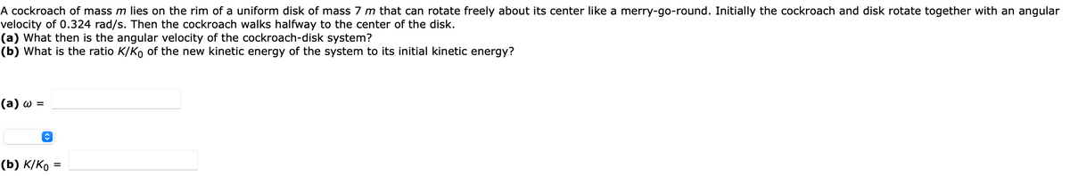 A cockroach of mass m lies on the rim of a uniform disk of mass 7 m that can rotate freely about its center like a merry-go-round. Initially the cockroach and disk rotate together with an angular
velocity of 0.324 rad/s. Then the cockroach walks halfway to the center of the disk.
(a) What then is the angular velocity of the cockroach-disk system?
(b) What is the ratio K/Ko of the new kinetic energy of the system to its initial kinetic energy?
(a) w =
(b) K/KO
