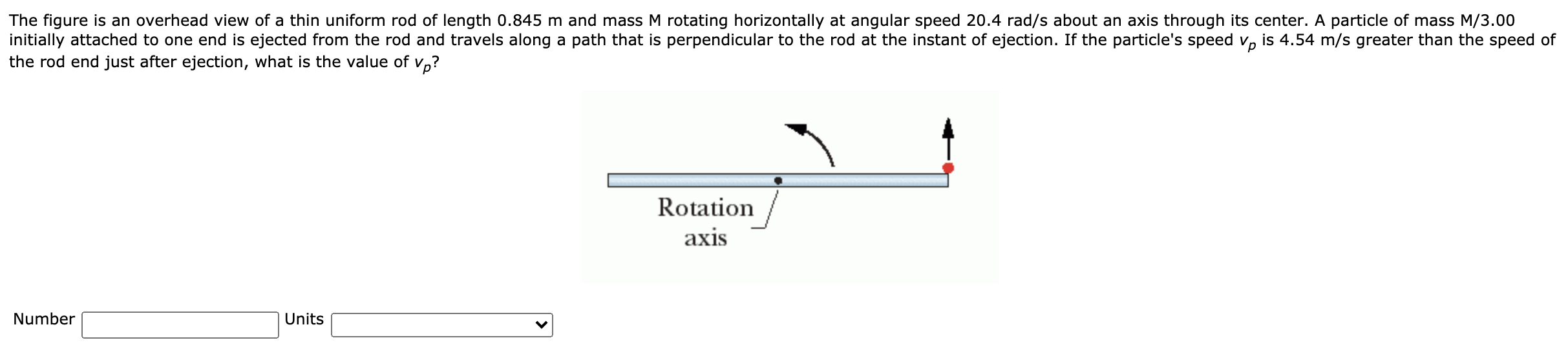 The figure is an overhead view of a thin uniform rod of length 0.845 m and mass M rotating horizontally at angular speed 20.4 rad/s about an axis through its center. A particle of mass M/3.00
nitially attached to one end is ejected from the rod and travels along a path that is perpendicular to the rod at the instant of ejection. If the particle's speed v, is 4.54 m/s greater than the speed of
the rod end just after ejection, what is the value of
Vp?
Rotation
axis
Number
Units
