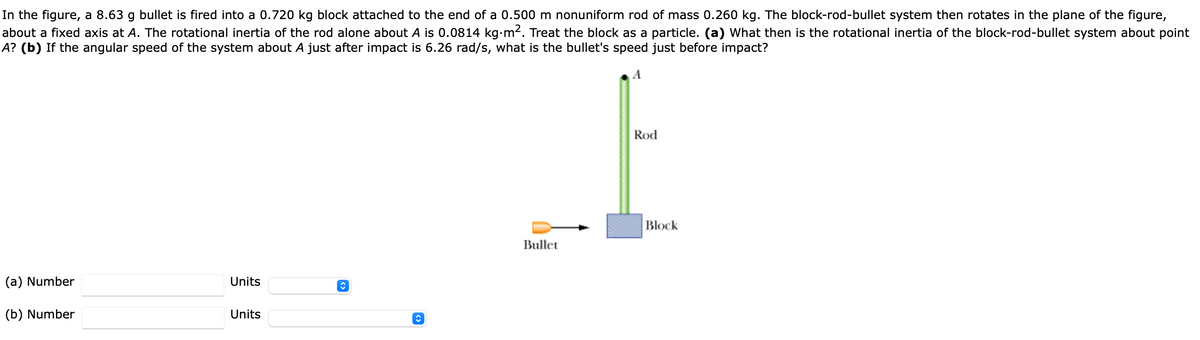 In the figure, a 8.63 g bullet is fired into a 0.720 kg block attached to the end of a 0.500 m nonuniform rod of mass 0.260 kg. The block-rod-bullet system then rotates in the plane of the figure,
about a fixed axis at A. The rotational inertia of the rod alone about A is 0.0814 kg•m2. Treat the block as a particle. (a) What then is the rotational inertia of the block-rod-bullet system about point
A? (b) If the angular speed of the system about A just after impact is 6.26 rad/s, what is the bullet's speed just before impact?
Rod
Block
Bullet
(a) Number
Units
(b) Number
Units
