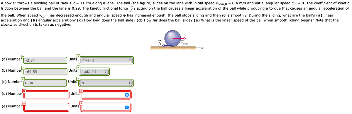 A bowler throws a bowling ball of radius R = 11 cm along a lane. The ball (the figure) slides on the lane with initial speed vcom.O
friction between the ball and the lane is 0.29. The kinetic frictional force k acting on the ball causes a linear acceleration of the ball while producing a torque that causes an angular acceleration of
= 8.4 m/s and initial angular speed wo
0. The coefficient of kinetic
the ball. When speed vcom has decreased enough and angular speed p has increased enough, the ball stops sliding and then rolls smoothly. During the sliding, what are the ball's (a) linear
acceleration and (b) angular acceleration? (c) How long does the ball slide? (d) How far does the ball slide? (e) What is the linear speed of the ball when smooth rolling begins? Note that the
clockwise direction is taken as negative.
Vcom
(a) Number
-2.84
Units
m/s^2
(b) Number
-64.59
Units
rad/s^2
(c) Number
Units
0.84
(d) Number"
Units
(e) Number
Units
TTII
