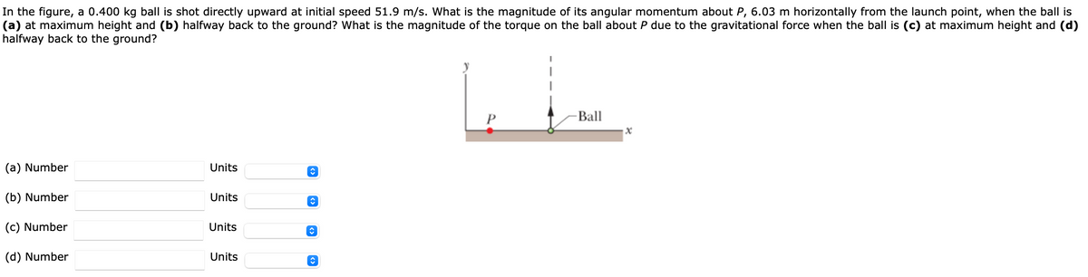 In the figure, a 0.400 kg ball is shot directly upward at initial speed 51.9 m/s. What is the magnitude of its angular momentum about P, 6.03 m horizontally from the launch point, when the ball is
(a) at maximum height and (b) halfway back to the ground? What is the magnitude of the torque on the ball about P due to the gravitational force when the ball is (c) at maximum height and (d)
halfway back to the ground?
Ball
(a) Number
Units
(b) Number
Units
(c) Number
Units
(d) Number
Units
