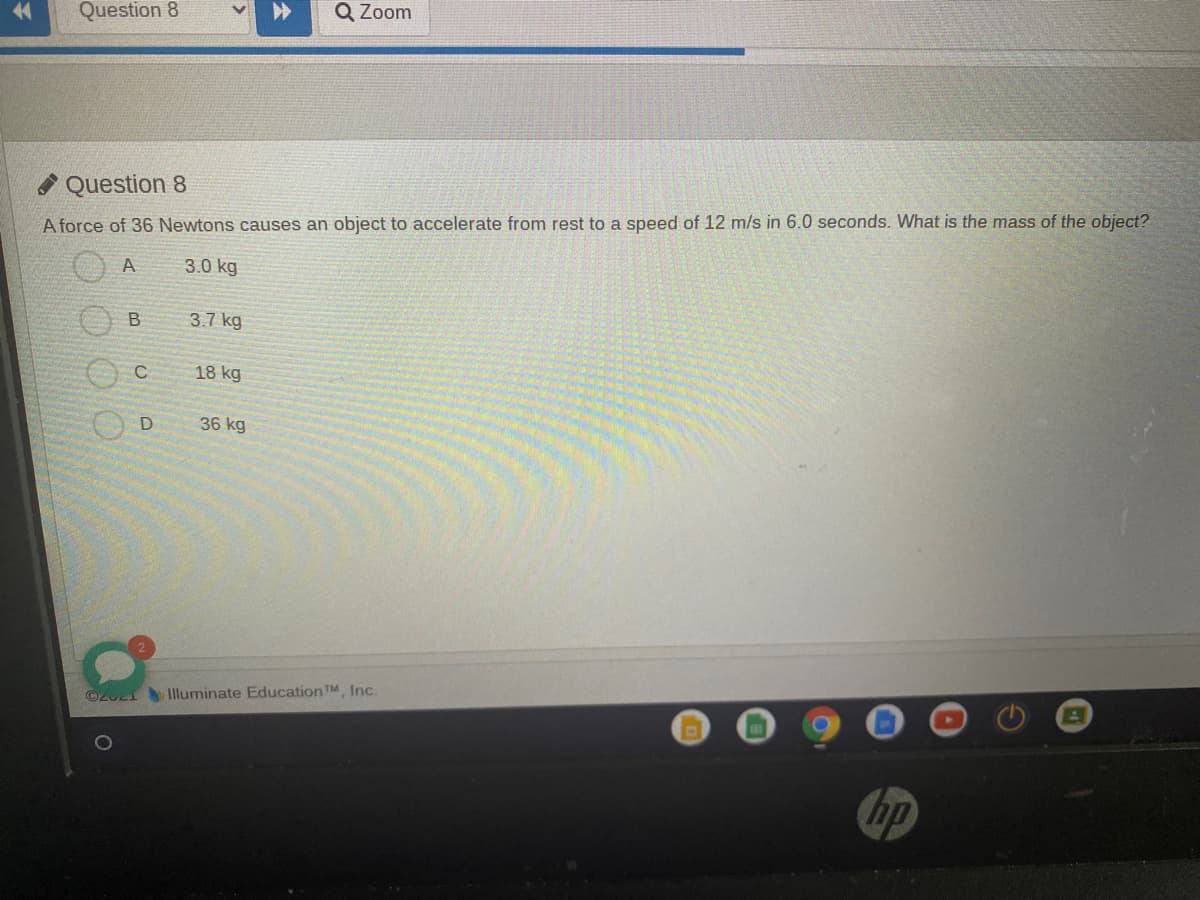 Question 8
Q Zoom
Question 8
A force of 36 Newtons causes an object to accelerate from rest to a speed of 12 m/s in 6.0 seconds. What is the mass of the object?
A
3.0 kg
3.7 kg
18 kg
36 kg
O2U2I Iluminate Education TM, Inc.
hp
