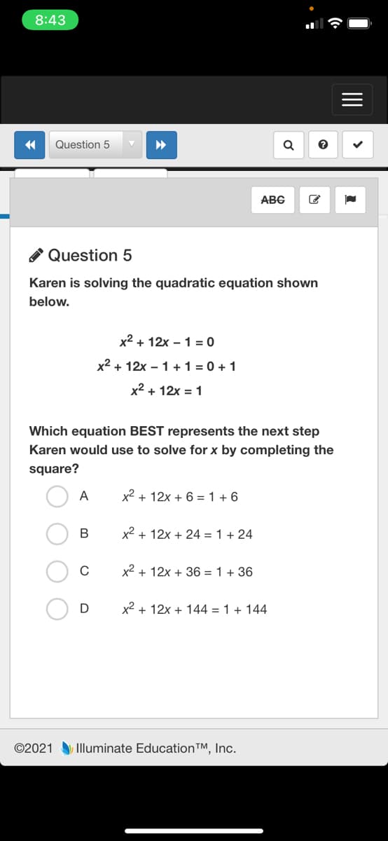 8:43
Question 5
ABC
A Question 5
Karen is solving the quadratic equation shown
below.
x2 + 12x – 1 = 0
x2 + 12x – 1 +1 = 0 + 1
x2 + 12x = 1
Which equation BEST represents the next step
Karen would use to solve for x by completing the
square?
A
x2 + 12x + 6 =1 + 6
В
x2 + 12x + 24 = 1 + 24
x2 + 12x + 36 = 1 + 36
x2 + 12x + 144 = 1 + 144
©2021 Illuminate Education™, Inc.
II
O O

