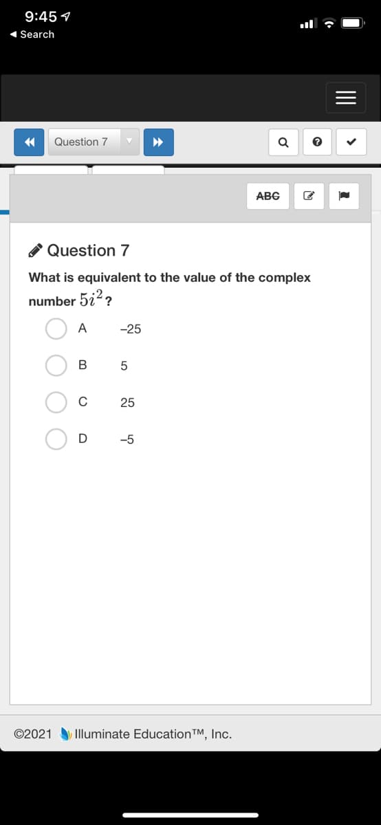 9:45 1
1 Search
Question 7
ABG
A Question 7
What is equivalent to the value of the complex
number 5i2?
A
-25
В
25
-5
©2021 Illuminate Education™, Inc.
II
O O
