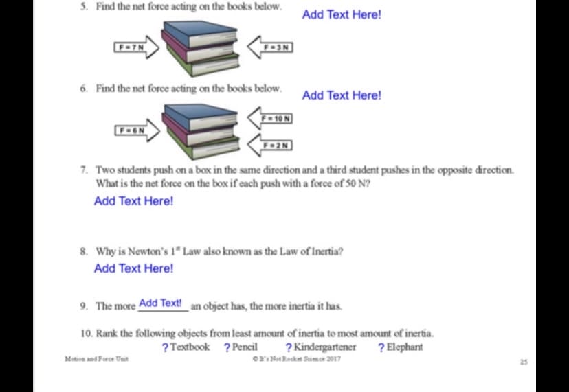 5. Find the net force acting on the books below.
Add Text Here!
F-7N
6. Find the net force acting on the books below. Add Text Here!
F-GN
7. Two students push on a box in the same direction and a third student pushes in the opposite direction.
What is the net force on the box if each push with a force of 50 N?
Add Text Here!
8. Why is Newton's 1* Law also known as the Law of Inertia?
Add Text Here!
9. The more Add Text!_an object has, the more inertia it has.
10. Rank the following objects from least amount of inertia to most amount of inertia.
? Kindergartener ? Elephant
oY: Nt Rockn Saimce 2017
? Textbook ? Pencil
Metion and Force Unit
25
