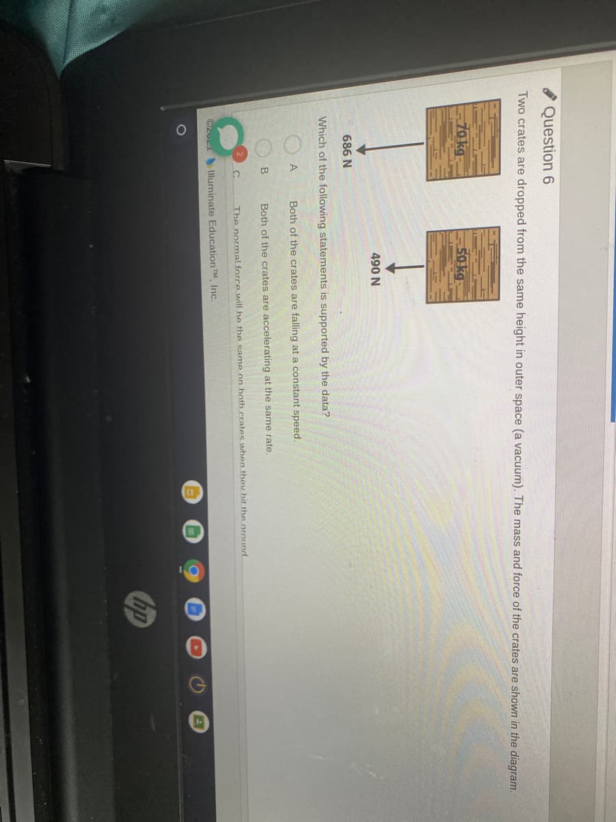 Question 6
Two crates are dropped from the same height in outer space (a vacuum). The mass and force of the crates are shown in the diagram.
70 kg
50 kg
490 N
686 N
Which of the following statements is supported by the data?
A
Both of the crates are falling at a constant speed.
B
Both of the crates are accelerating at the same rate.
The normal force will he the same on both.crates when they hit the around
©2u1 Illuminate Education TM Inc.
hp
