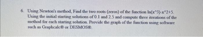 6. Using Newton's method, Find the two roots (zeros) of the function In(x^3)-x^2+5.
Using the initial starting solutions of 0.1 and 2.5 and compute three iterations of the
method for each starting solution. Provide the graph of the function using software
such as Graphcalc® or DESMOS®.