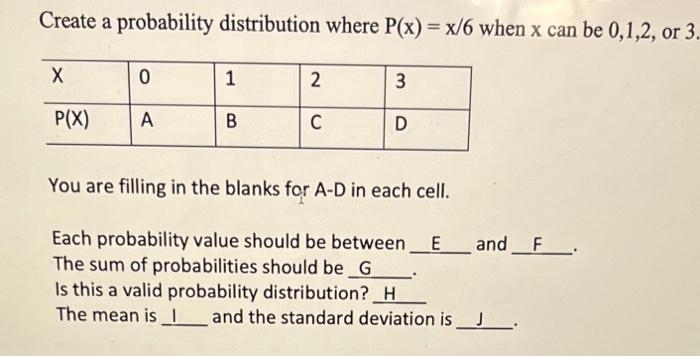 Create a probability distribution where P(x) = x/6 when x can be 0,1,2, or 3.
X
P(X)
0
A
1
B
2
C
3
D
You are filling in the blanks for A-D in each cell.
Each probability value should be between E and F.
The sum of probabilities should be G
Is this a valid probability distribution? H
The mean is and the standard deviation is ___________