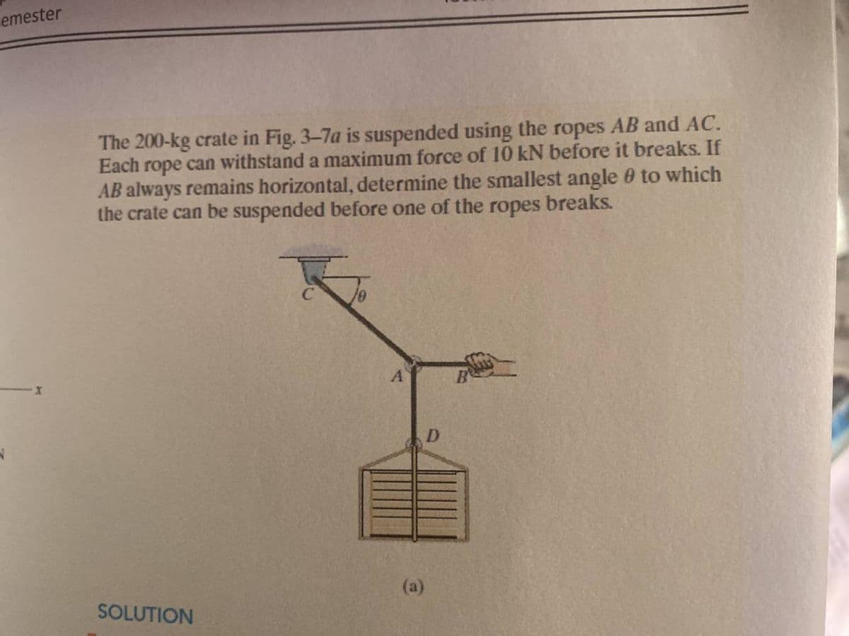 cemester
The 200-kg crate in Fig. 3-7a is suspended using the ropes AB and AC.
Each rope can withstand a maximum force of 10 kN before it breaks. If
AB always remains horizontal, determine the smallest angle 0 to which
the crate can be suspended before one of the ropes breaks.
D.
(a)
SOLUTION
