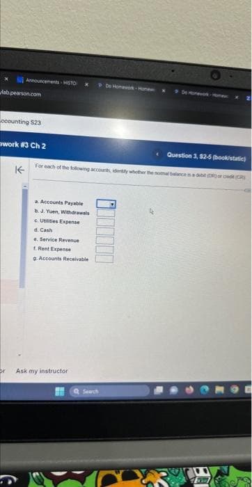 Announcements HISTO
lab.pearson.com
ccounting $23
work #3 Ch 2
↑
a. Accounts Payable
b. J. Yuen, Withdrawals
c. Utilities Expense
d. Cash
e. Service Revenue
f. Rent Expense
g. Accounts Receivable
Question 3, 52-5(book/static)
For each of the following accounts, idently whether the nomal balance is a debit (DR) or cd (CR)
or Ask my instructor
De Homework-Hoe
Q Search
De Homework - Home
YOU