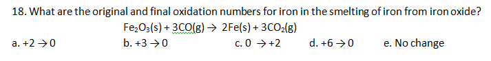 18. What are the original and final oxidation numbers for iron in the smelting of iron from iron oxide?
Fe;O3(s) + 3CO(g) → 2Fe(s) + 3CO2(g)
c. 0 →+2
a. +2 →0
b. +3 →0
d. +6 →0
e. No change
