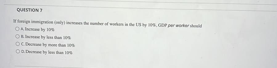 QUESTION 7
If foreign immigration (only) increases the number of workers in the US by 10%, GDP per worker should
O A. Increase by 10%
O B. Increase by less than 10%
OC. Decrease by more than 10%
O D.Decrease by less than 10%
