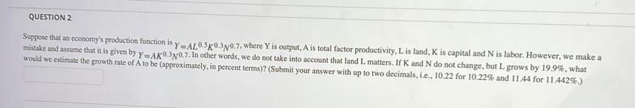 QUESTION 2
Suppose that an economy's production function is y-A/0.5g0.3y0.7, where Y is output, A is total factor productivity, Lis land, K is capital and N is labor. However, we make a
mistake and assume that it is given by y-AK03N0.7. In other words, we do not take into account that land L matters. If K and N do not change, but L grows by 19.9%, what
would we estimate the growth rate of A to be (approximately, in percent terms)? (Submit your answer with up to two decimals, i.e., 10.22 for 10.22% and 11.44 for 11.442%.)

