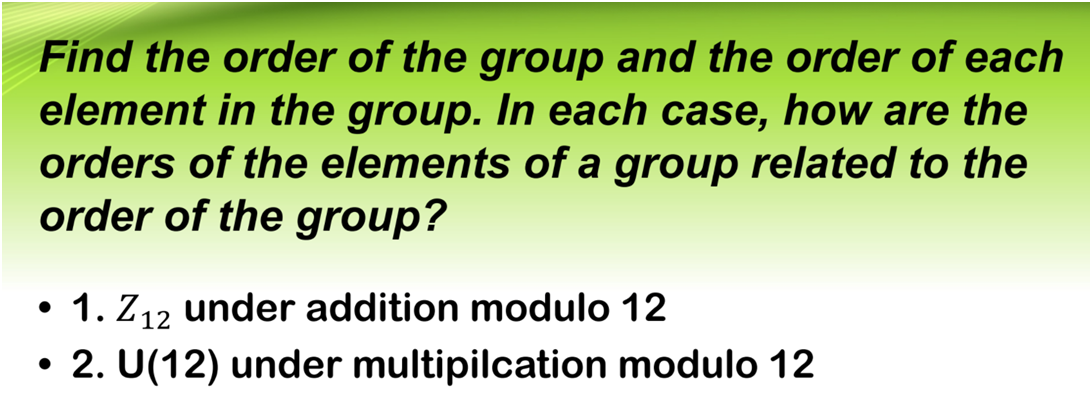 Find the order of the group and the order of each
element in the group. In each case, how are the
orders of the elements of a group related to the
order of the group?
• 1. Z12 under addition modulo 12
2. U(12) under multipilcation modulo 12
