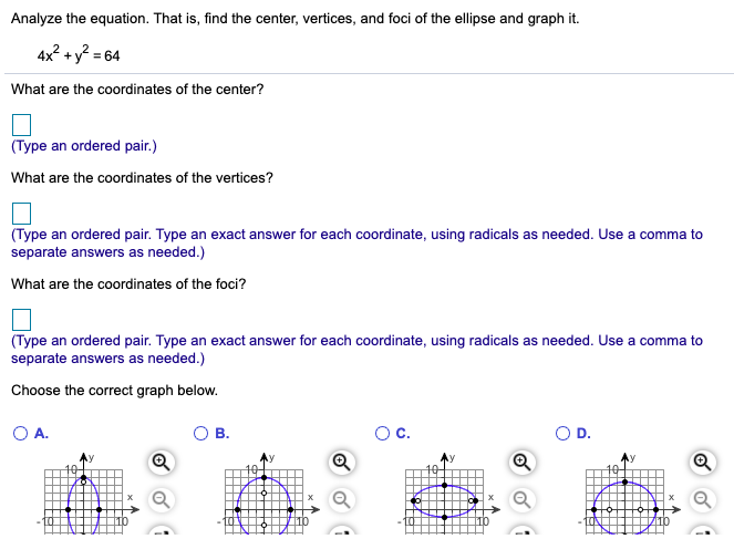 Analyze the equation. That is, find the center, vertices, and foci of the ellipse and graph it.
4x? +y? = 64
What are the coordinates of the center?
(Type an ordered pair.)
What are the coordinates of the vertices?
(Type an ordered pair. Type an exact answer for each coordinate, using radicals as needed. Use a comma to
separate answers as needed.)
What are the coordinates of the foci?
(Type an ordered pair. Type an exact answer for each coordinate, using radicals as needed. Use a comma to
separate answers as needed.)
Choose the correct graph below.
OA.
В.
с.
OD.
Q
of
