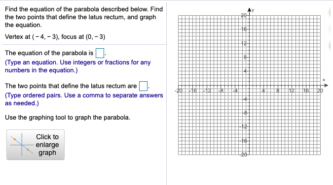 Find the equation of the parabola described below. Find
the two points that define the latus rectum, and graph
the equation.
20-
16-
Vertex at (- 4, - 3), focus at (0, - 3)
The equation of the parabola is.
(Type an equation. Use integers or fractions for any
numbers in the equation.)
The two points that define the latus rectum are
(Type ordered pairs. Use a comma to separate answers
as needed.)
Use the graphing tool to graph the parabola.
12
Click to
enlarge
graph
