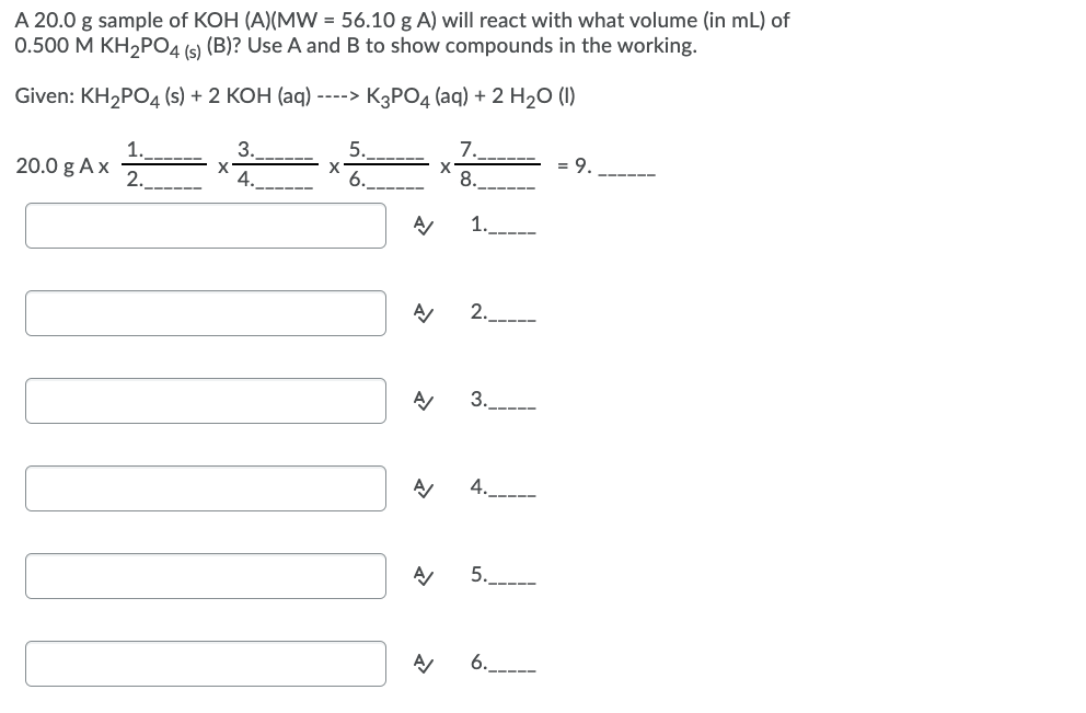 A 20.0 g sample of KOH (A)(MW = 56.10 g A) will react with what volume (in mL) of
0.500 M KH,PO4 (s) (B)? Use A and B to show compounds in the working.
Given: KH2POД (s) + 2 КОН (aq) ----» КзРОд (аq) + 2 H20 ()
1.
3.
5.
7.
20.0 g Ax
2.
4.----
= 9.
---- --
6.
8.
1.
2.
3.
4.
5.----
6.__---
