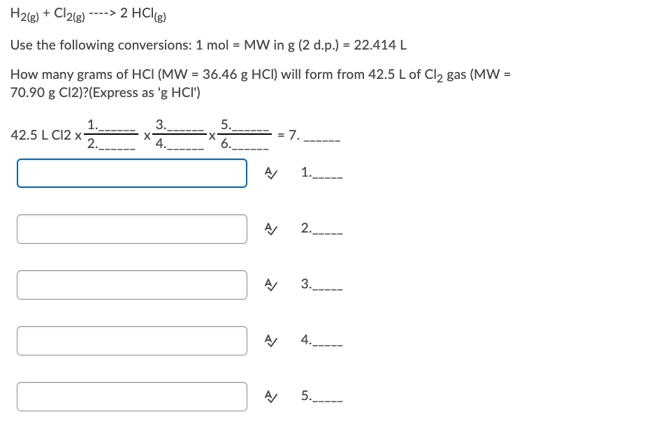 H2(g) + Cl2(g)
----> 2 HCl(g)
Use the following conversions: 1 mol = MW in g (2 d.p.) = 22.414 L
How many grams of HCI (MW = 36.46 g HCI) will form from 42.5 L of Cl2 gas (MW =
70.90 g C12)?(Express as 'g HCI')
3.
1.
42.5 L C12 x-
2.
5..
X.
6.
7.
X'
4.
1.---
2.---
3..
4.
5.----
