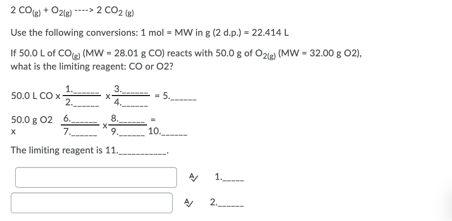 2 CO(g) + O2(8)
----> 2 CO2 (g)
Use the following conversions: 1 mol = MW in g (2 d.p.) = 22.414 L
If 50.0 L of COe) (MW = 28.01 g CO) reacts with 50.0 g of O21e) (MW = 32.00 g 02),
what is the limiting reagent: CO or 02?
1._.
50.0 L CO x
2.
3.
4.
= 5.
8.
50.0 g 02 6.
7.
9. 10._-
The limiting reagent is 11.
1.
2._-
