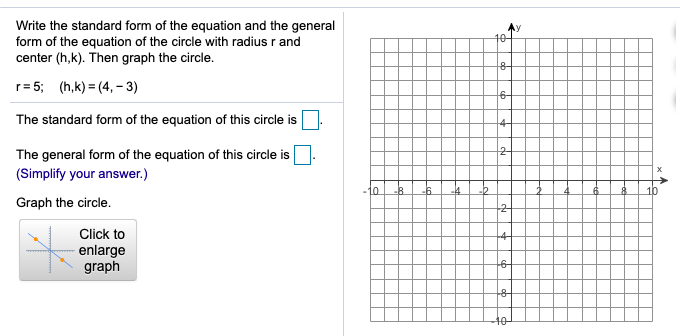 Write the standard form of the equation and the general
form of the equation of the circle with radius r and
center (h,k). Then graph the circle.
10-
r= 5; (h,k) = (4,– 3)
6-
The standard form of the equation of this circle is
The general form of the equation of this circle is
(Simplify your answer.)
-10
-B.
10
Graph the circle.
Click to
enlarge
graph
10
