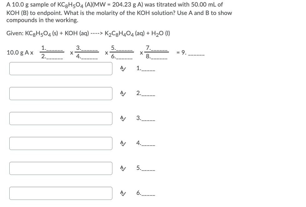 A 10.0 g sample of KC3H504 (A)(MW = 204.23 g A) was titrated with 50.00 mL of
KOH (B) to endpoint. What is the molarity of the KOH solution? Use A and B to show
compounds in the working.
Given: KCgHsO4 (s) + КОН (аq)
----> K2C8H4O4 (aq) + H2O (1I)
1.
10.0 g Ax
3.
5.
7.
9
2._
4.
X
6.
8.
1.---
2.__---
3._----
4._-
5.
A
6.
