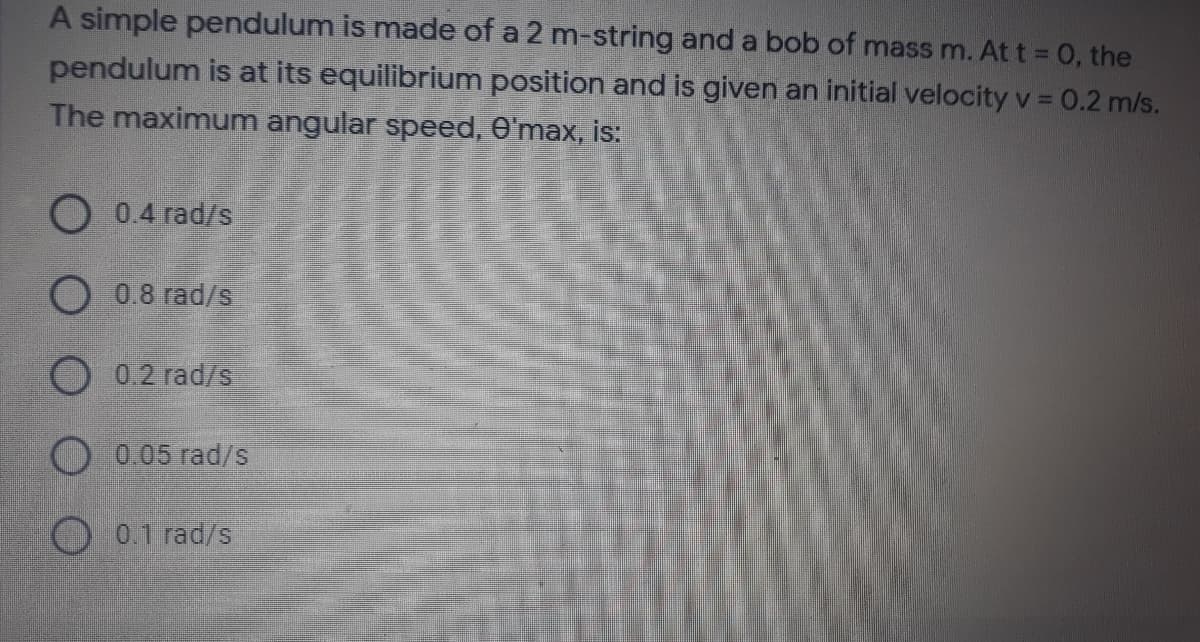 A simple pendulum is made of a 2 m-string and a bob of mass m. At t 0, the
pendulum is at its equilibrium position and is given an initial velocity v = 0.2 m/s.
The maximum angular speed, O'max, is:
O 0.4 rad/s
O 0.8 rad/s
O0.2 rad/s
O 0.05 rad/s
O0.1 rad/s
