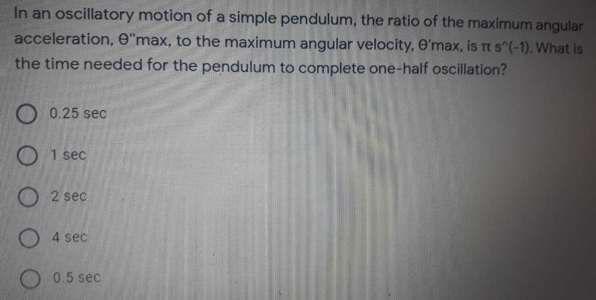 In an oscillatory motion of a simple pendulum, the ratio of the maximum angular
acceleration, O"max, to the maximum angular velocity, 6'max, is Tt s^(-1). What is
the time needed for the pendulum to complete one-half oscillation?
O 0.25 sec
O 1 sec
O2 sec
O 4 sec
O0.5 sec
