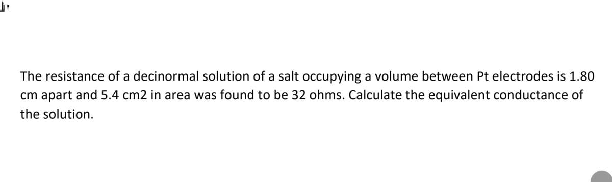The resistance of a decinormal solution of a salt occupying a volume between Pt electrodes is 1.80
cm apart and 5.4 cm2 in area was found to be 32 ohms. Calculate the equivalent conductance of
the solution.
