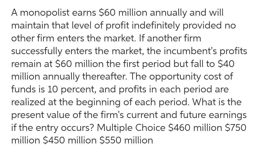 A monopolist earns $60 million annually and will
maintain that level of profit indefinitely provided no
other firm enters the market. If another firm
successfully enters the market, the incumbent's profits
remain at $60 million the first period but fall to $40
million annually thereafter. The opportunity cost of
funds is 10 percent, and profits in each period are
realized at the beginning of each period. What is the
present value of the firm's current and future earnings
if the entry occurs? Multiple Choice $460 million $750
million $450 million $550 million
