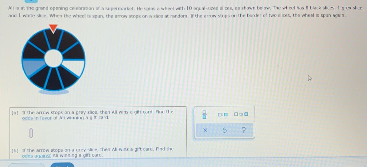 Ali is at the grand opening celebration of a supermarket. He spins a wheel with 10 equal-sized slices, as shown below. The wheel has 8 black slices, 1 grey slice,
and 1 white slice. When the wheel is spun, the arrow stops on a slice at random. If the arrow stops on the border of two slices, the wheel is spun again.
(a) If the arrow stops on a grey slice, then Ali wins a gift card. Find the
odds in favor of Ali winning a gift card.
D:0
O to O
(b) If the arrow stops on a grey slice, then Ali wins a gift card. Find the
odds against Ali winning a gift card.
olo
