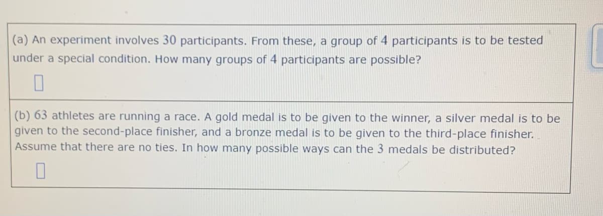 (a) An experiment involves 30 participants. From these, a group of 4 participants is to be tested
under a special condition. How many groups of 4 participants are possible?
(b) 63 athletes are running a race. A gold medal is to be given to the winner, a silver medal is to be
given to the second-place finisher, and a bronze medal is to be given to the third-place finisher.
Assume that there are no ties. In how many possible ways can the 3 medals be distributed?
