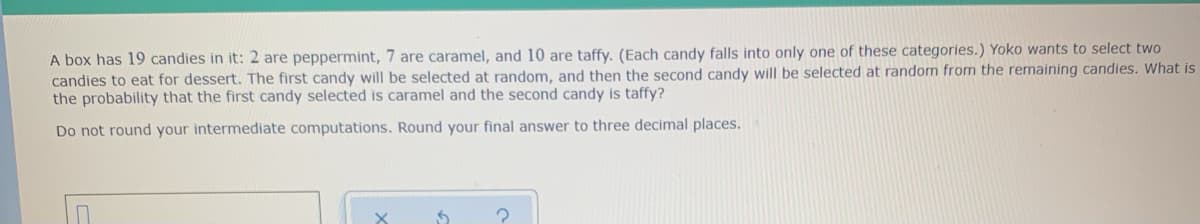 A box has 19 candies in it: 2 are peppermint, 7 are caramel, and 10 are taffy. (Each candy falls into only one of these categories.) Yoko wants to select two
candies to eat for dessert. The first candy will be selected at random, and then the second candy will be selected at random from the remaining candies. What is
the probability that the first candy selected is caramel and the second candy is taffy?
Do not round your intermediate computations. Round your final answer to three decimal places.
