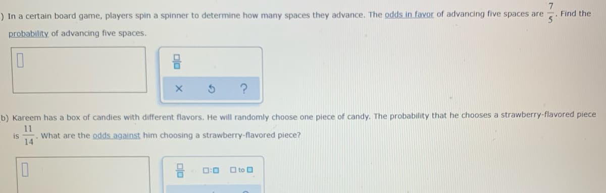 7
Find the
) In a certain board game, players spin a spinner to determine how many spaces they advance. The odds in favor of advancing five spaces are
probability of advancing five spaces.
b) Kareem has a box of candies with different flavors. He will randomly choose one piece of candy. The probability that he chooses a strawberry-flavored piece
11
is
What are the odds against him choosing a strawberry-flavored piece?
14
D:0
O to O
olo
