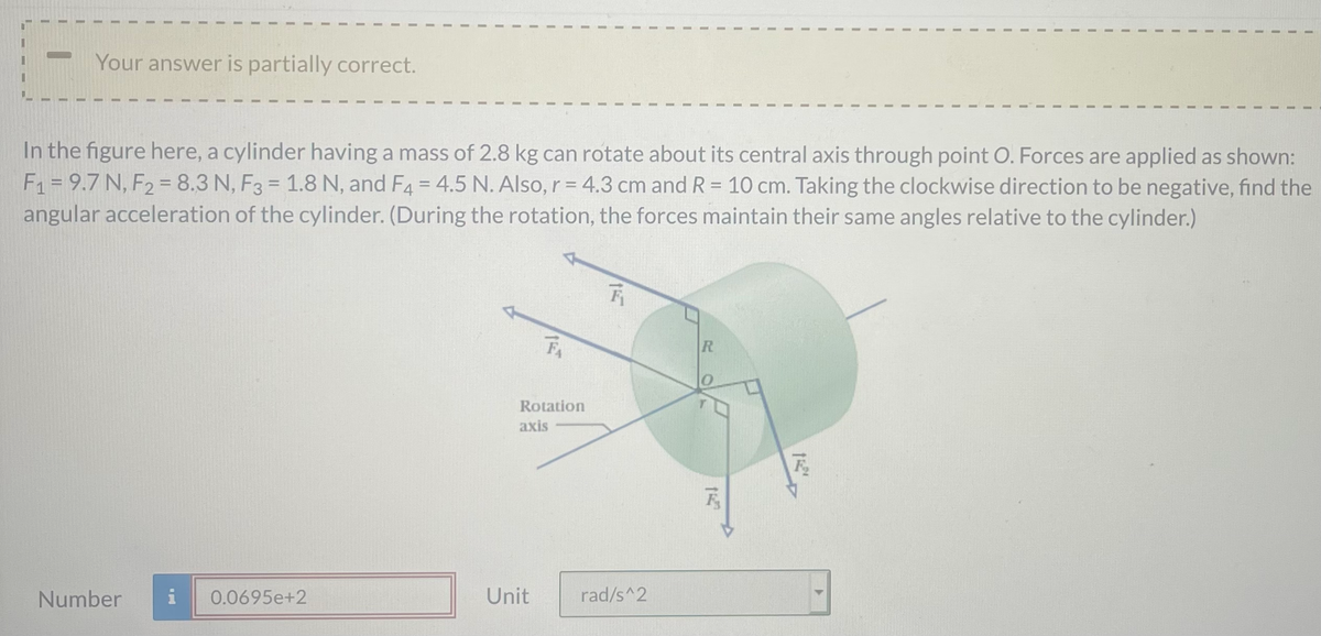Your answer is partially correct.
In the figure here, a cylinder having a mass of 2.8 kg can rotate about its central axis through point O. Forces are applied as shown:
F1 = 9.7 N, F2 = 8.3 N, F3 = 1.8 N, and F4 = 4.5 N. Also, r = 4.3 cm and R = 10 cm. Taking the clockwise direction to be negative, find the
angular acceleration of the cylinder. (During the rotation, the forces maintain their same angles relative to the cylinder.)
FA
R
Rotation
axis
Number
i
0.0695e+2
Unit
rad/s^2
