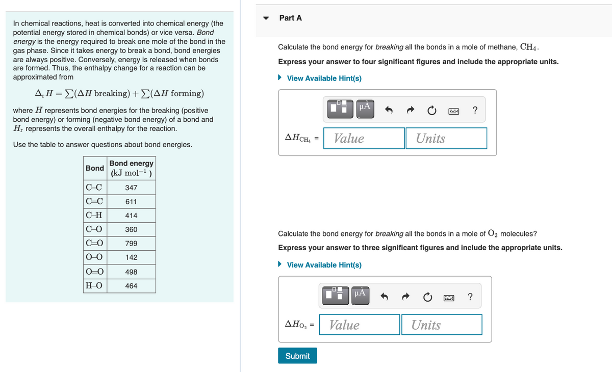 Part A
In chemical reactions, heat is converted into chemical energy (the
potential energy stored in chemical bonds) or vice versa. Bond
energy is the energy required to break one mole of the bond in the
gas phase. Since it takes energy to break a bond, bond energies
are always positive. Conversely, energy is released when bonds
are formed. Thus, the enthalpy change for a reaction can be
approximated from
Calculate the bond energy for breaking all the bonds in a mole of methane, CH4.
Express your answer to four significant figures and include the appropriate units.
• View Available Hint(s)
Δ.ΗΣ(ΔΗ breaking) + Σ(ΔΗ formin g)
HA
?
where H represents bond energies for the breaking (positive
bond energy) or forming (negative bond energy) of a bond and
H, represents the overall enthalpy for the reaction.
AHCH,
Value
Units
%3D
Use the table to answer questions about bond energies.
Bond energy
Bond
(kJ mol-1)
C-C
347
C=C
611
C-H
414
C-O
360
Calculate the bond energy for breaking all the bonds in a mole of O2 molecules?
C=0
799
Express your answer to three significant figures and include the appropriate units.
O-0
142
• View Available Hint(s)
O=0
498
HO
464
HA
?
AHo, =
Value
Units
Submit
