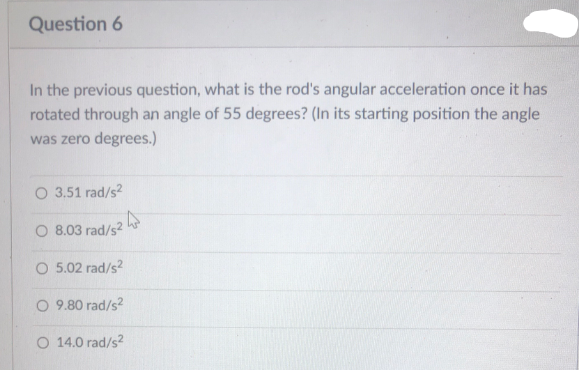 Question 6
In the previous question, what is the rod's angular acceleration once it has
rotated through an angle of 55 degrees? (In its starting position the angle
was zero degrees.)
O 3.51 rad/s2
O 8.03 rad/s2
O 5.02 rad/s2
O 9.80 rad/s2
O 14.0 rad/s2
