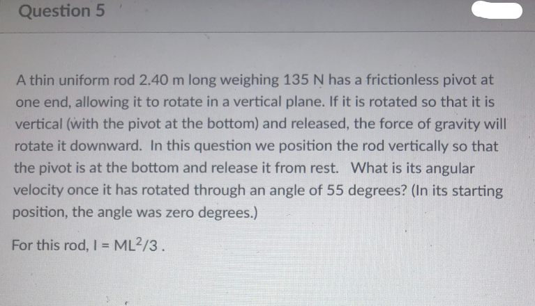 Question 5
A thin uniform rod 2.40 m long weighing 135 N has a frictionless pivot at
one end, allowing it to rotate in a vertical plane. If it is rotated so that it is
vertical (with the pivot at the bottom) and released, the force of gravity will
rotate it downward. In this question we position the rod vertically so that
the pivot is at the bottom and release it from rest. What is its angular
velocity once it has rotated through an angle of 55 degrees? (In its starting
position, the angle was zero degrees.)
For this rod, I = ML2/3.
