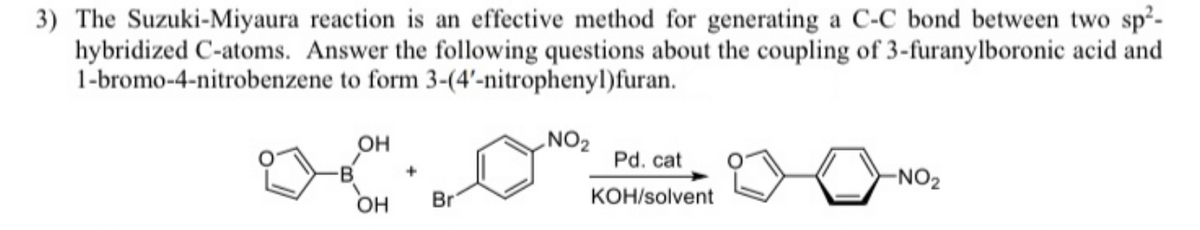 3) The Suzuki-Miyaura reaction is an effective method for generating a C-C bond between two sp²-
hybridized C-atoms. Answer the following questions about the coupling of 3-furanylboronic acid and
1-bromo-4-nitrobenzene to form 3-(4'-nitrophenyl)furan.
OH
NO2
Pd. cat
B
-NO2
OH
Br
KOH/solvent
