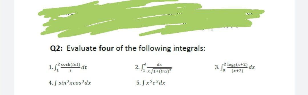 Q2: Evaluate four of the following integrals:
1. cosh(Int)
dx
3.
(2 log2(x+2) dx
dt
2.
x/1+(Inx)?
(x+2)
4. S sin3 xcos3dx
5. SxFe*dx
