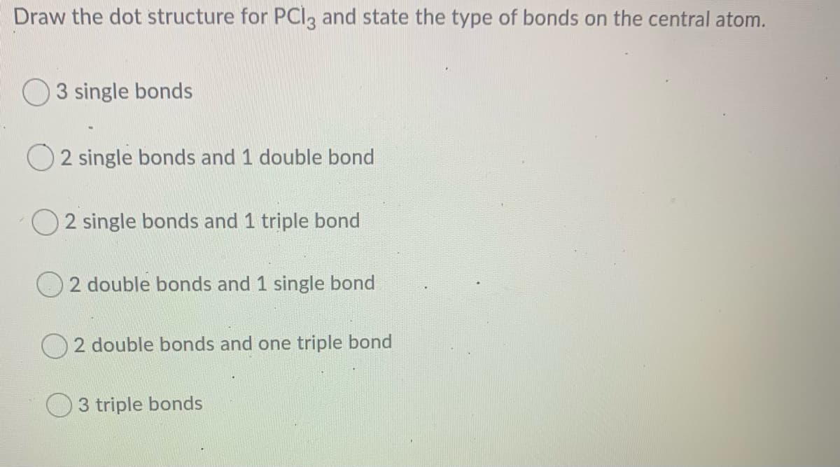 Draw the dot structure for PCI3 and state the type of bonds on the central atom.
O 3 single bonds
2 single bonds and 1 double bond
2 single bonds and 1 triple bond
2 double bonds and 1 single bond
O 2 double bonds and one triple bond
3 triple bonds
