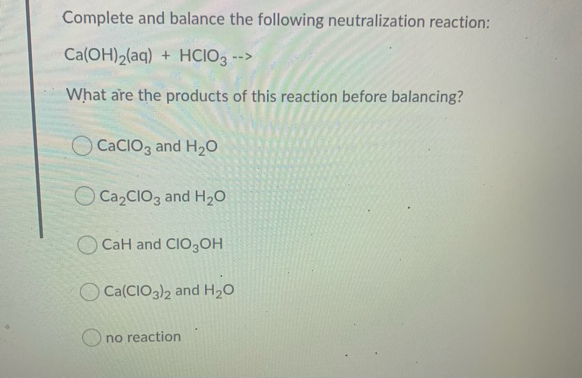 Complete and balance the following neutralization reaction:
Ca(OH)2(aq) + HCIO3 -->
What are the products of this reaction before balancing?
O CacIO3 and H2O
O C22CIO3 and H,O
O CaH and CIO3OH
O Ca(CIO3)2 and H20
O no reaction
