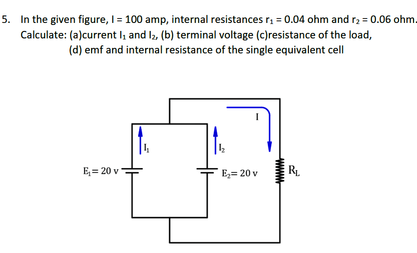 5. In the given figure, I= 100 amp, internal resistances rı = 0.04 ohm and r2 = 0.06 ohm.
Calculate: (a)current I and I2, (b) terminal voltage (c)resistance of the load,
(d) emf and internal resistance of the single equivalent cell
I
E= 20 v
E2= 20 v
RL
www.
