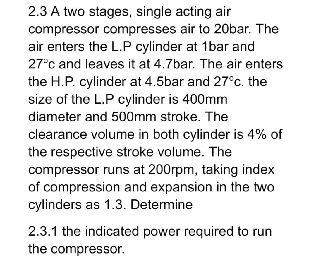 2.3 A two stages, single acting air
compressor compresses air to 20bar. The
air enters the L.P cylinder at 1bar and
27°c and leaves it at 4.7bar. The air enters
the H.P. cylinder at 4.5bar and 27°c. the
size of the L.P cylinder is 400mm
diameter and 500mm stroke. The
clearance volume in both cylinder is 4% of
the respective stroke volume. The
compressor runs at 200rpm, taking index
of compression and expansion in the two
cylinders as 1.3. Determine
2.3.1 the indicated power required to run
the compressor.
