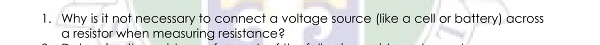 1. Why is it not necessary to connect a voltage source (like a cell or battery) acros
a resistor when measuring resistance?
