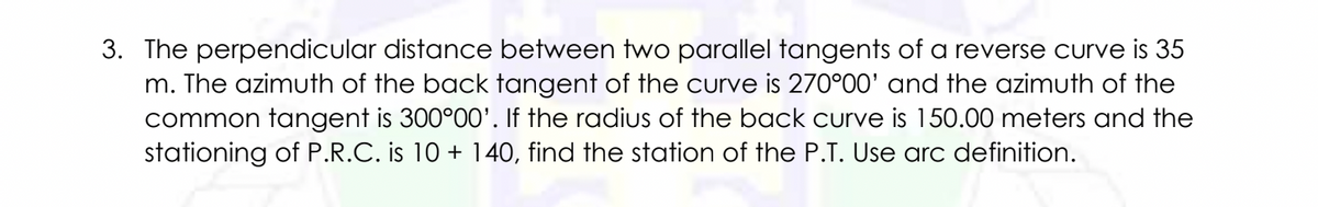 3. The perpendicular distance between two parallel tangents of a reverse curve is 35
m. The azimuth of the back tangent of the curve is 270°00' and the azimuth of the
common tangent is 300°00'. If the radius of the back curve is 150.00 meters and the
stationing of P.R.C. is 10 + 140, find the station of the P.T. Use arc definition.
